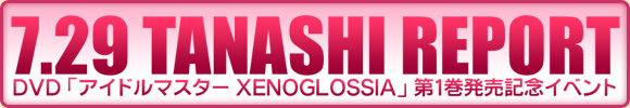 7･29 TANASHI REPORT
DVD「アイドルマスター XENOGLOSSIA」第１巻発売記念イベント