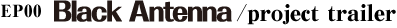 EP00 「Black Antenna」/project trailer